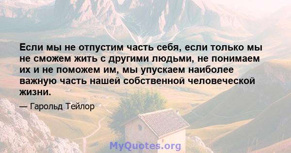 Если мы не отпустим часть себя, если только мы не сможем жить с другими людьми, не понимаем их и не поможем им, мы упускаем наиболее важную часть нашей собственной человеческой жизни.