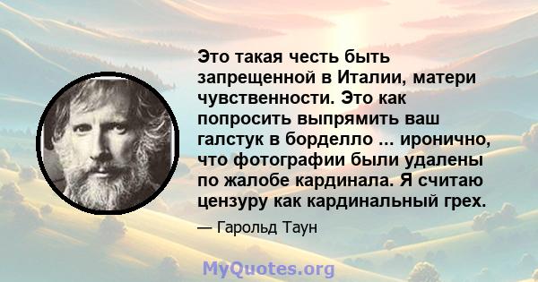 Это такая честь быть запрещенной в Италии, матери чувственности. Это как попросить выпрямить ваш галстук в борделло ... иронично, что фотографии были удалены по жалобе кардинала. Я считаю цензуру как кардинальный грех.