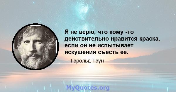 Я не верю, что кому -то действительно нравится краска, если он не испытывает искушения съесть ее.