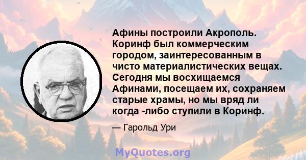 Афины построили Акрополь. Коринф был коммерческим городом, заинтересованным в чисто материалистических вещах. Сегодня мы восхищаемся Афинами, посещаем их, сохраняем старые храмы, но мы вряд ли когда -либо ступили в