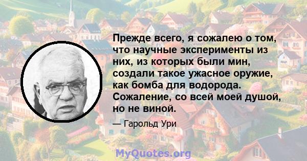 Прежде всего, я сожалею о том, что научные эксперименты из них, из которых были мин, создали такое ужасное оружие, как бомба для водорода. Сожаление, со всей моей душой, но не виной.