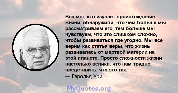 Все мы, кто изучает происхождение жизни, обнаружили, что чем больше мы рассматриваем его, тем больше мы чувствуем, что это слишком сложно, чтобы развиваться где угодно. Мы все верим как статья веры, что жизнь