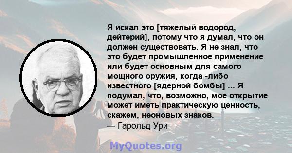 Я искал это [тяжелый водород, дейтерий], потому что я думал, что он должен существовать. Я не знал, что это будет промышленное применение или будет основным для самого мощного оружия, когда -либо известного [ядерной