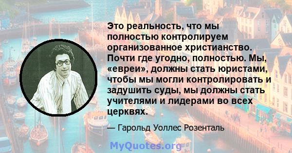 Это реальность, что мы полностью контролируем организованное христианство. Почти где угодно, полностью. Мы, «евреи», должны стать юристами, чтобы мы могли контролировать и задушить суды, мы должны стать учителями и