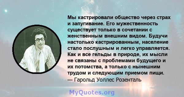 Мы кастрировали общество через страх и запугивание. Его мужественность существует только в сочетании с женственным внешним видом. Будучи настолько кастрированным, население стало послушным и легко управляется. Как и все 