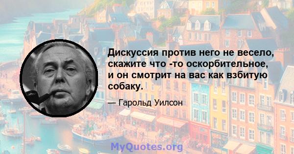 Дискуссия против него не весело, скажите что -то оскорбительное, и он смотрит на вас как взбитую собаку.