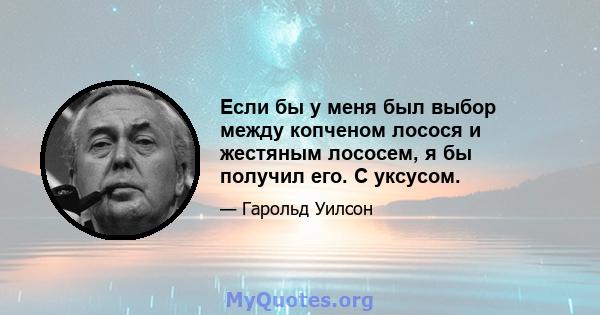 Если бы у меня был выбор между копченом лосося и жестяным лососем, я бы получил его. С уксусом.