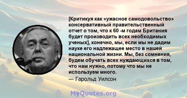 [Критикуя как «ужасное самодовольство» консервативный правительственный отчет о том, что к 60 -м годам Британия будет производить всех необходимых ученых], конечно, мы, если мы не дадим науке его надлежащее место в