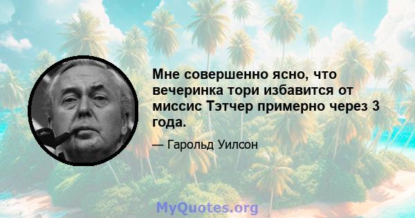 Мне совершенно ясно, что вечеринка тори избавится от миссис Тэтчер примерно через 3 года.