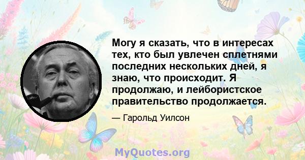 Могу я сказать, что в интересах тех, кто был увлечен сплетнями последних нескольких дней, я знаю, что происходит. Я продолжаю, и лейбористское правительство продолжается.