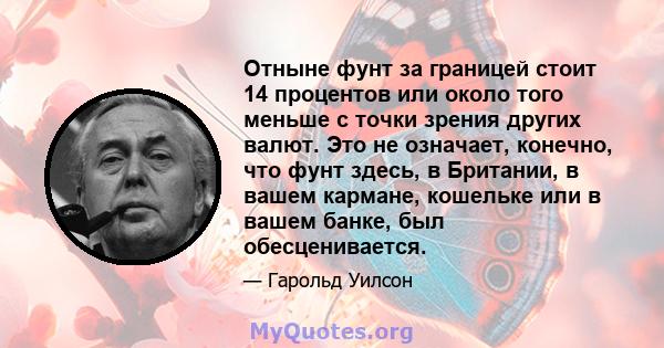 Отныне фунт за границей стоит 14 процентов или около того меньше с точки зрения других валют. Это не означает, конечно, что фунт здесь, в Британии, в вашем кармане, кошельке или в вашем банке, был обесценивается.