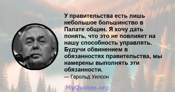 У правительства есть лишь небольшое большинство в Палате общин. Я хочу дать понять, что это не повлияет на нашу способность управлять. Будучи обвинением в обязанностях правительства, мы намерены выполнять эти