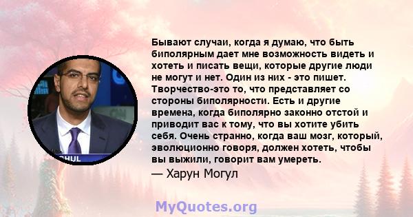 Бывают случаи, когда я думаю, что быть биполярным дает мне возможность видеть и хотеть и писать вещи, которые другие люди не могут и нет. Один из них - это пишет. Творчество-это то, что представляет со стороны