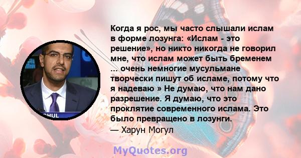 Когда я рос, мы часто слышали ислам в форме лозунга: «Ислам - это решение», но никто никогда не говорил мне, что ислам может быть бременем ... очень немногие мусульмане творчески пишут об исламе, потому что я надеваю »