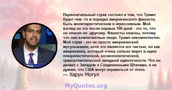 Первоначальный страх состоял в том, что Трамп будет чем -то в порядке американского фашиста, быть милитаристическим и агрессивным. Мой взгляд на это после первых 100 дней - это то, что он опасен по -другому. Фашисты