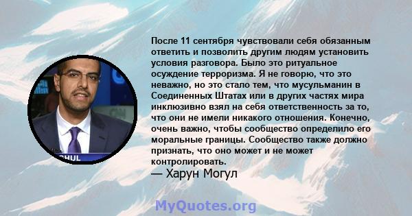 После 11 сентября чувствовали себя обязанным ответить и позволить другим людям установить условия разговора. Было это ритуальное осуждение терроризма. Я не говорю, что это неважно, но это стало тем, что мусульманин в