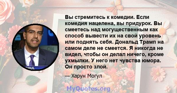 Вы стремитесь к комедии. Если комедия нацелена, вы придурок. Вы смеетесь над могущественным как способ вывести их на свой уровень или поднять себя. Дональд Трамп на самом деле не смеется. Я никогда не видел, чтобы он