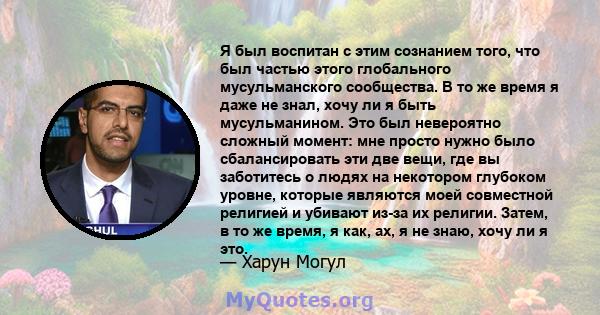 Я был воспитан с этим сознанием того, что был частью этого глобального мусульманского сообщества. В то же время я даже не знал, хочу ли я быть мусульманином. Это был невероятно сложный момент: мне просто нужно было