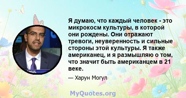 Я думаю, что каждый человек - это микрокосм культуры, в которой они рождены. Они отражают тревоги, неуверенность и сильные стороны этой культуры. Я также американец, и я размышляю о том, что значит быть американцем в 21 