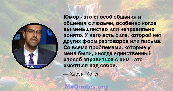 Юмор - это способ общения и общения с людьми, особенно когда вы меньшинство или неправильно понято. У него есть сила, которой нет других форм разговоров или письма. Со всеми проблемами, которые у меня были, иногда