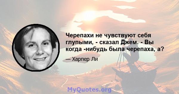 Черепахи не чувствуют себя глупыми, - сказал Джем. - Вы когда -нибудь была черепаха, а?