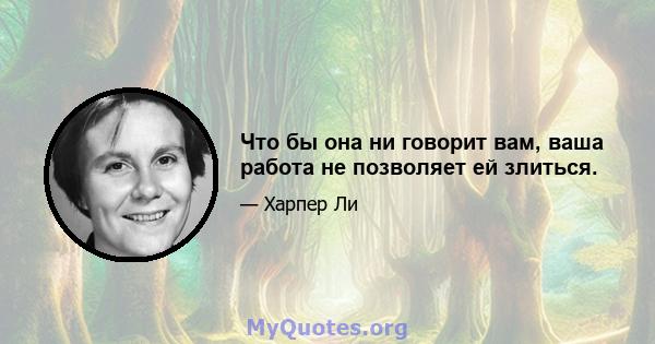 Что бы она ни говорит вам, ваша работа не позволяет ей злиться.