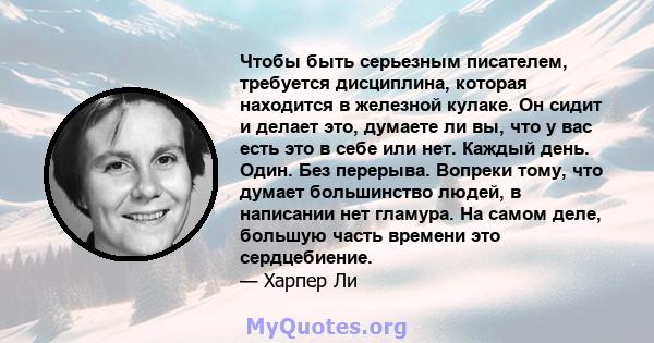 Чтобы быть серьезным писателем, требуется дисциплина, которая находится в железной кулаке. Он сидит и делает это, думаете ли вы, что у вас есть это в себе или нет. Каждый день. Один. Без перерыва. Вопреки тому, что