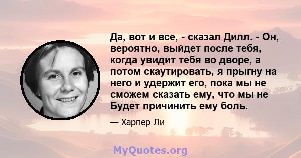 Да, вот и все, - сказал Дилл. - Он, вероятно, выйдет после тебя, когда увидит тебя во дворе, а потом скаутировать, я прыгну на него и удержит его, пока мы не сможем сказать ему, что мы не Будет причинить ему боль.