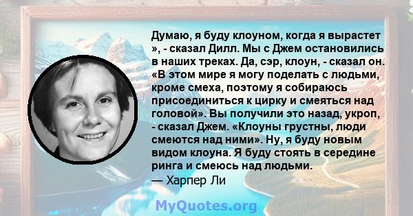 Думаю, я буду клоуном, когда я вырастет », - сказал Дилл. Мы с Джем остановились в наших треках. Да, сэр, клоун, - сказал он. «В этом мире я могу поделать с людьми, кроме смеха, поэтому я собираюсь присоединиться к