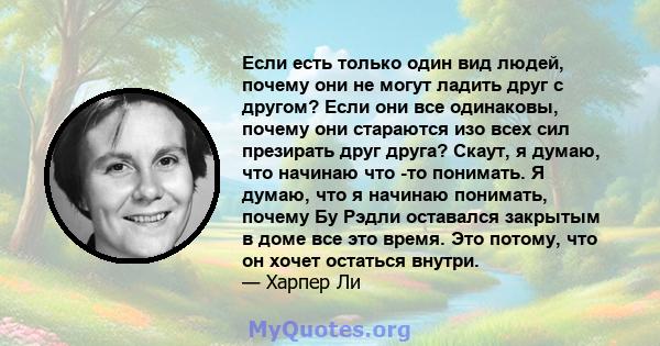 Если есть только один вид людей, почему они не могут ладить друг с другом? Если они все одинаковы, почему они стараются изо всех сил презирать друг друга? Скаут, я думаю, что начинаю что -то понимать. Я думаю, что я