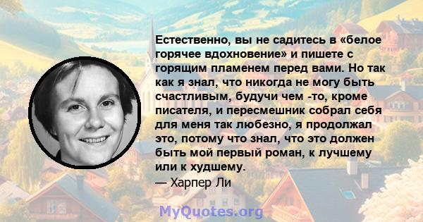 Естественно, вы не садитесь в «белое горячее вдохновение» и пишете с горящим пламенем перед вами. Но так как я знал, что никогда не могу быть счастливым, будучи чем -то, кроме писателя, и пересмешник собрал себя для