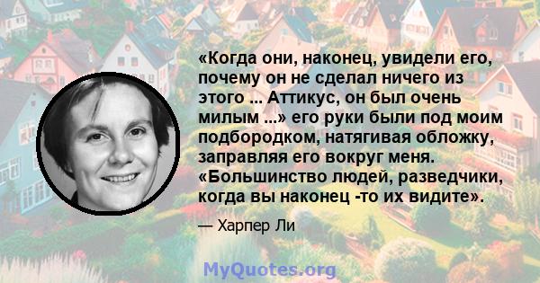 «Когда они, наконец, увидели его, почему он не сделал ничего из этого ... Аттикус, он был очень милым ...» его руки были под моим подбородком, натягивая обложку, заправляя его вокруг меня. «Большинство людей,