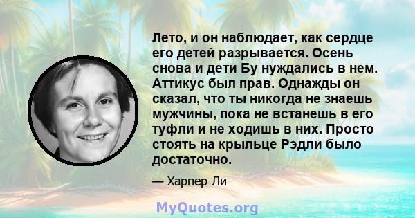 Лето, и он наблюдает, как сердце его детей разрывается. Осень снова и дети Бу нуждались в нем. Аттикус был прав. Однажды он сказал, что ты никогда не знаешь мужчины, пока не встанешь в его туфли и не ходишь в них.