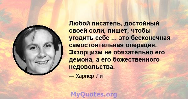 Любой писатель, достойный своей соли, пишет, чтобы угодить себе ... это бесконечная самостоятельная операция. Экзорцизм не обязательно его демона, а его божественного недовольства.