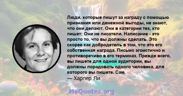 Люди, которые пишут за награду с помощью признания или денежной выгоды, не знают, что они делают. Они в категории тех, кто пишет; Они не писатели. Написание - это просто то, что вы должны сделать. Это скорее как