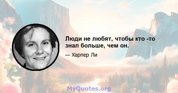 Люди не любят, чтобы кто -то знал больше, чем он.