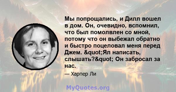 Мы попрощались, и Дилл вошел в дом. Он, очевидно, вспомнил, что был помолвлен со мной, потому что он выбежал обратно и быстро поцеловал меня перед Джем. "Ял написать, слышать?" Он забросал за нас.