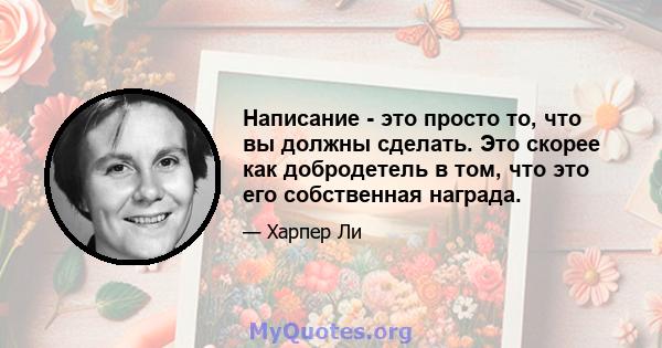 Написание - это просто то, что вы должны сделать. Это скорее как добродетель в том, что это его собственная награда.