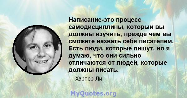 Написание-это процесс самодисциплины, который вы должны изучить, прежде чем вы сможете назвать себя писателем. Есть люди, которые пишут, но я думаю, что они сильно отличаются от людей, которые должны писать.