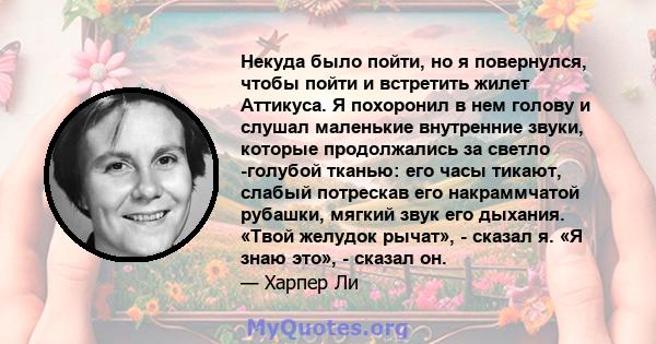 Некуда было пойти, но я повернулся, чтобы пойти и встретить жилет Аттикуса. Я похоронил в нем голову и слушал маленькие внутренние звуки, которые продолжались за светло -голубой тканью: его часы тикают, слабый потрескав 