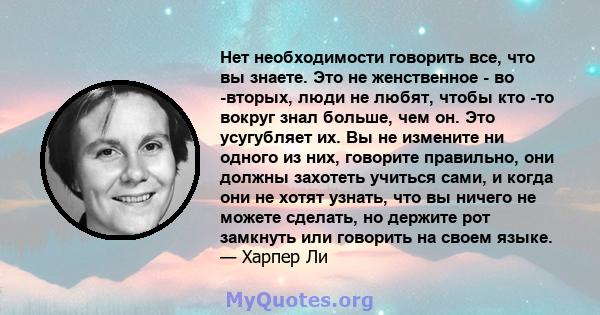 Нет необходимости говорить все, что вы знаете. Это не женственное - во -вторых, люди не любят, чтобы кто -то вокруг знал больше, чем он. Это усугубляет их. Вы не измените ни одного из них, говорите правильно, они должны 