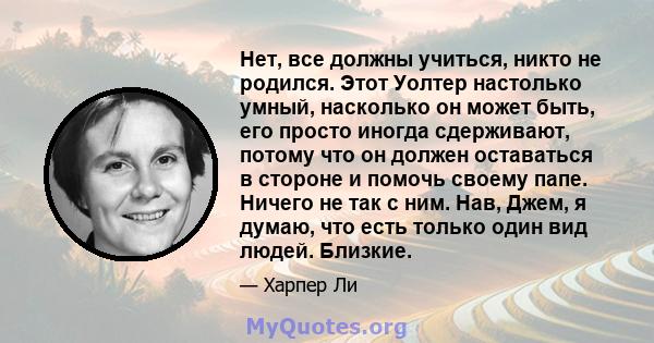 Нет, все должны учиться, никто не родился. Этот Уолтер настолько умный, насколько он может быть, его просто иногда сдерживают, потому что он должен оставаться в стороне и помочь своему папе. Ничего не так с ним. Нав,