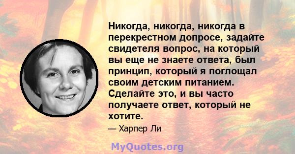 Никогда, никогда, никогда в перекрестном допросе, задайте свидетеля вопрос, на который вы еще не знаете ответа, был принцип, который я поглощал своим детским питанием. Сделайте это, и вы часто получаете ответ, который