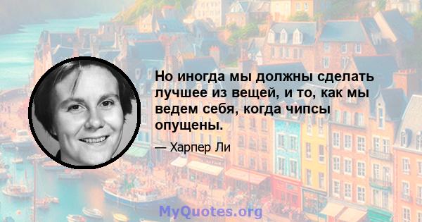 Но иногда мы должны сделать лучшее из вещей, и то, как мы ведем себя, когда чипсы опущены.