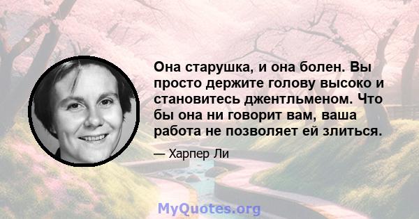 Она старушка, и она болен. Вы просто держите голову высоко и становитесь джентльменом. Что бы она ни говорит вам, ваша работа не позволяет ей злиться.