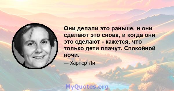 Они делали это раньше, и они сделают это снова, и когда они это сделают - кажется, что только дети плачут. Спокойной ночи.