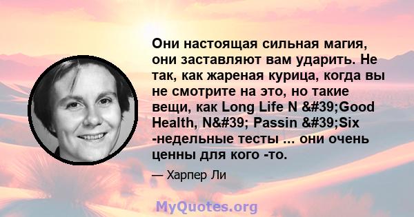 Они настоящая сильная магия, они заставляют вам ударить. Не так, как жареная курица, когда вы не смотрите на это, но такие вещи, как Long Life N 'Good Health, N' Passin 'Six -недельные тесты ... они очень