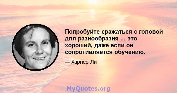 Попробуйте сражаться с головой для разнообразия ... это хороший, даже если он сопротивляется обучению.