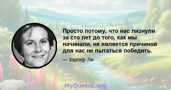 Просто потому, что нас лизнули за сто лет до того, как мы начинали, не является причиной для нас не пытаться победить.