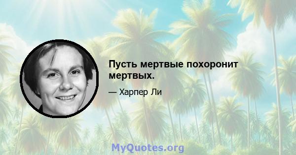 Пусть мертвые похоронит мертвых.